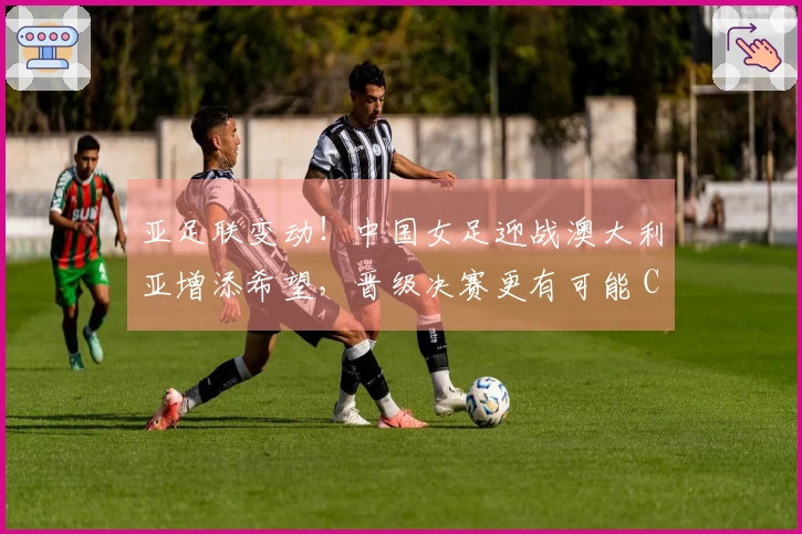 亚足联变动！中国女足迎战澳大利亚增添希望，晋级决赛更有可能 CCTV5直播