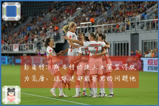 彭南特：斯洛特的换人决策显得极为荒唐，连球迷都能察觉的问题他为何无视？