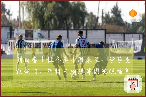 剑南春｜拉齐奥小胜米兰，伊萨克森破门，阿特卡梅进球因犯规被判无效