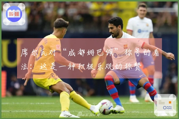 席尔瓦对“成都姆巴佩”称号的看法：这是一种积极乐观的称赞