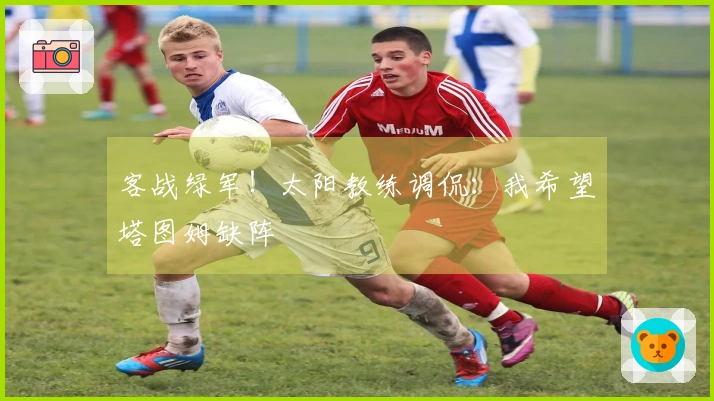 客战绿军！太阳教练调侃：我希望塔图姆缺阵