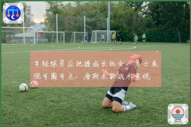 年轻球员应把握成长机会，勇士表现可圈可点，唐斯未获战术重视