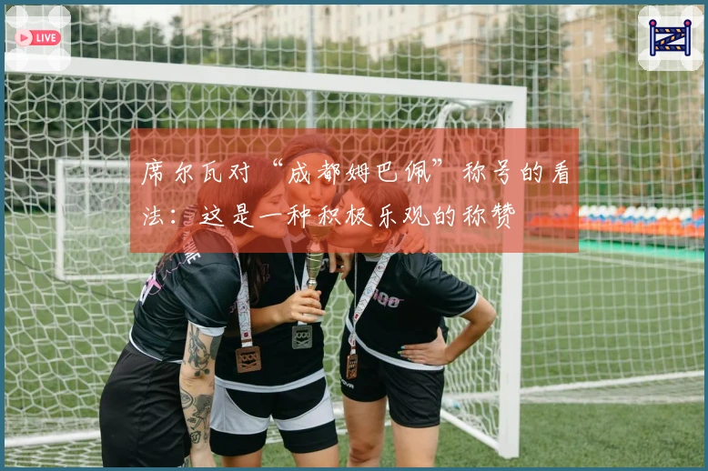 席尔瓦对“成都姆巴佩”称号的看法：这是一种积极乐观的称赞