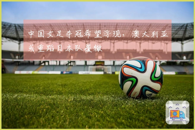 中国女足夺冠希望浮现，澳大利亚或重蹈日本队覆辙
