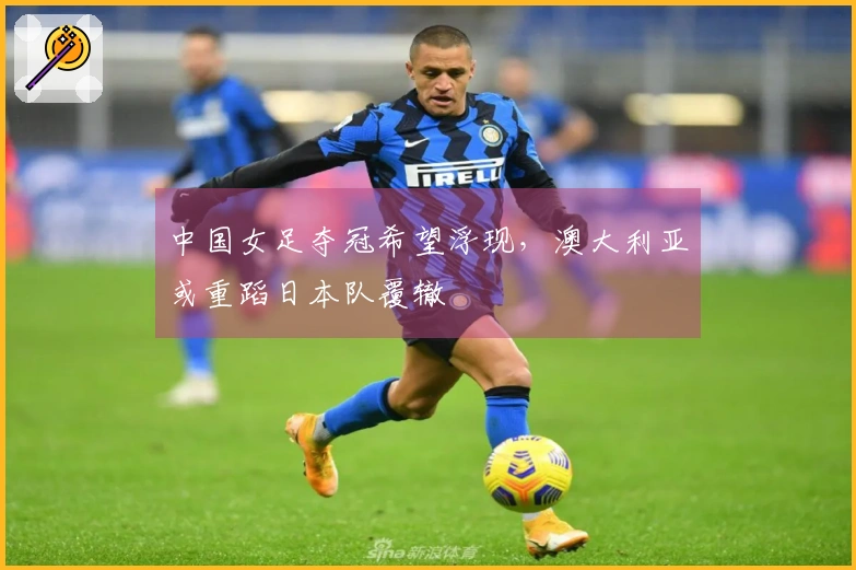 中国女足夺冠希望浮现，澳大利亚或重蹈日本队覆辙